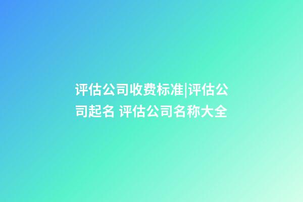 评估公司收费标准|评估公司起名 评估公司名称大全-第1张-公司起名-玄机派